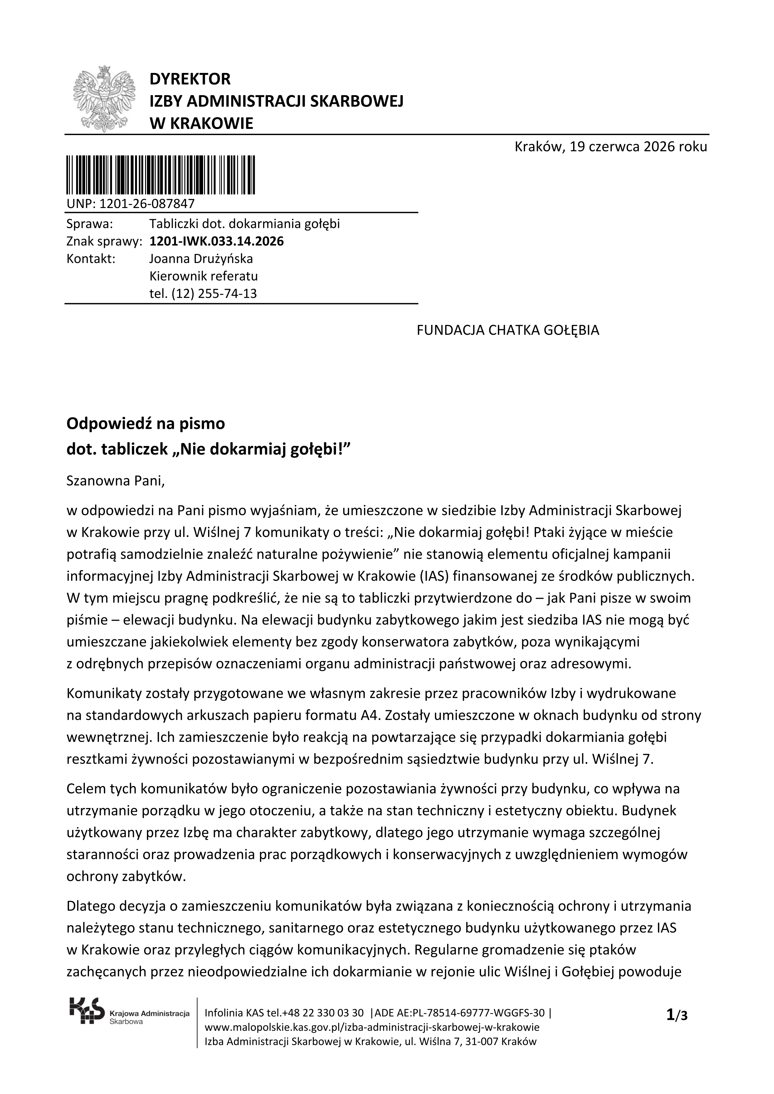 Treść odpowiedzi od IAS - Strona 1 DYREKTOR IZBY ADMINISTRACJI SKARBOWEJ W KRAKOWIE Kraków, 19 czerwca 2026 roku UNP: 1201-26-087847 Sprawa: Tabliczki dot. dokarmiania gołębi Znak sprawy: 1201-IWK.033.14.2026 Kontakt: Joanna Drużyńska Kierownik referatu tel. (12) 255-74-13 FUNDACJA CHATKA GOŁĘBIA Odpowiedź na pismo dot. tabliczek „Nie dokarmiaj gołębi!” Szanowna Pani, w odpowiedzi na Pani pismo wyjaśniam, że umieszczone w siedzibie Izby Administracji Skarbowej w Krakowie przy ul. Wiślnej 7 komunikaty o treści: „Nie dokarmiaj gołębi! Ptaki żyjące w mieście potrafią samodzielnie znaleźć naturalne pożywienie” nie stanowią elementu oficjalnej kampanii informacyjnej Izby Administracji Skarbowej w Krakowie (IAS) finansowanej ze środków publicznych. W tym miejscu pragnę podkreślić, że nie są to tabliczki przytwierdzone do – jak Pani pisze w swoim piśmie – elewacji budynku. Na elewacji budynku zabytkowego jakim jest siedziba IAS nie mogą być umieszczane jakiekolwiek elementy bez zgody konserwatora zabytków, poza wynikającymi z odrębnych przepisów oznaczeniami organu administracji państwowej oraz adresowymi. Komunikaty zostały przygotowane we własnym zakresie przez pracowników Izby i wydrukowane na standardowych arkuszach papieru formatu A4. Zostały umieszczone w oknach budynku od strony wewnętrznej. Ich zamieszczenie było reakcją na powtarzające się przypadki dokarmiania gołębi resztkami żywności pozostawianymi w bezpośrednim sąsiedztwie budynku przy ul. Wiślnej 7. Celem tych komunikatów było ograniczenie pozostawiania żywności przy budynku, co wpływa na utrzymanie porządku w jego otoczeniu, a także na stan techniczny i estetyczny obiektu. Budynek użytkowany przez Izbę ma charakter zabytkowy, dlatego jego utrzymanie wymaga szczególnej staranności oraz prowadzenia prac porządkowych i konserwacyjnych z uwzględnieniem wymogów ochrony zabytków. Dlatego decyzja o zamieszczeniu komunikatów była związana z koniecznością ochrony i utrzymania należytego stanu technicznego, sanitarnego oraz estetycznego budynku użytkowanego przez IAS w Krakowie oraz przyległych ciągów komunikacyjnych. Regularne gromadzenie się ptaków zachęcanych przez nieodpowiedzialne ich dokarmianie w rejonie ulic Wiślnej i Gołębiej powoduje