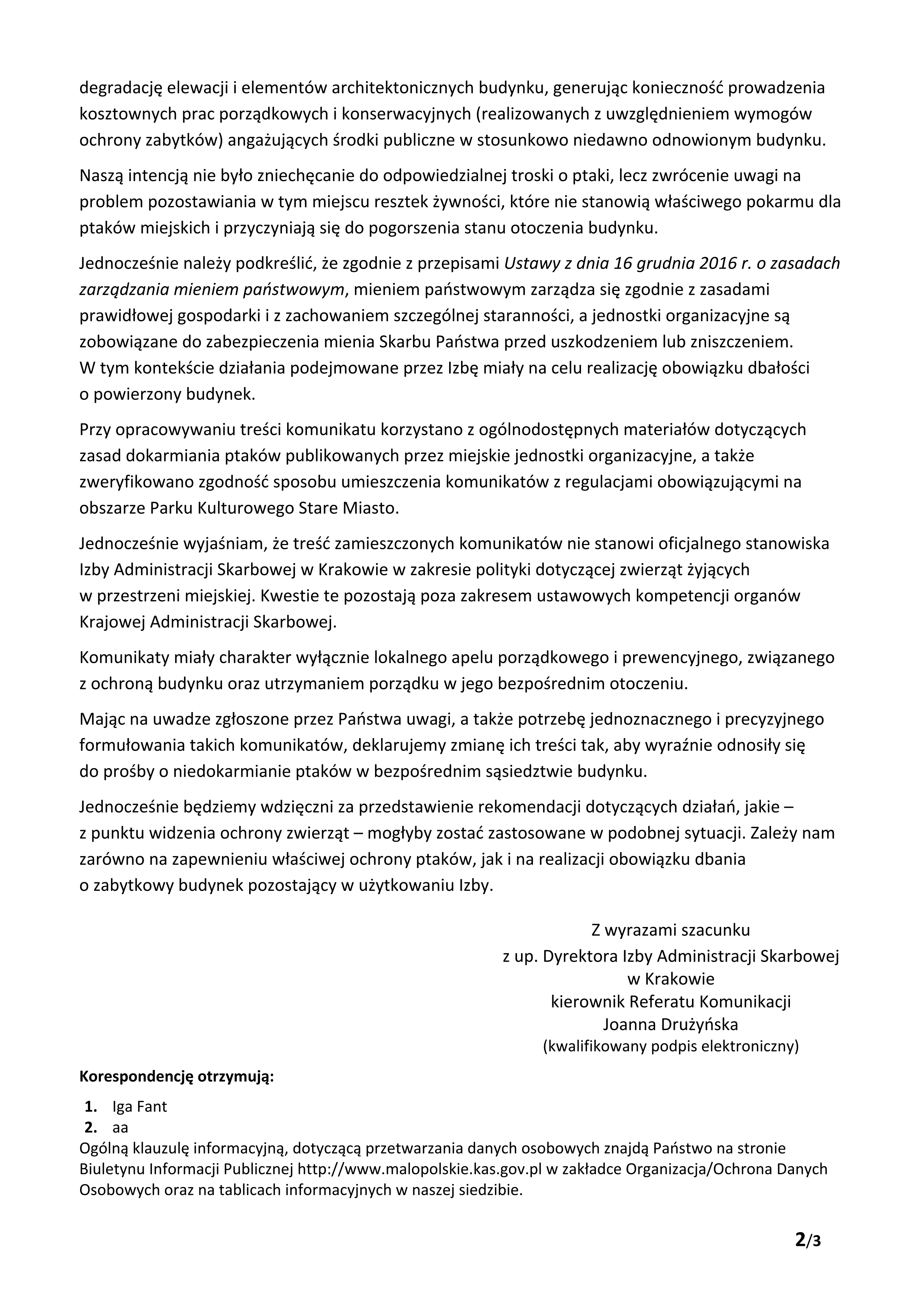 Treść odpowiedzi od IAS - Strona 2 degradację elewacji i elementów architektonicznych budynku, generując konieczność prowadzenia kosztownych prac porządkowych i konserwacyjnych (realizowanych z uwzględnieniem wymogów ochrony zabytków) angażujących środki publiczne w stosunkowo niedawno odnowionym budynku. Naszą intencją nie było zniechęcanie do odpowiedzialnej troski o ptaki, lecz zwrócenie uwagi na problem pozostawiania w tym miejscu resztek żywności, które nie stanowią właściwego pokarmu dla ptaków miejskich i przyczyniają się do pogorszenia stanu otoczenia budynku. Jednocześnie należy podkreślić, że zgodnie z przepisami Ustawy z dnia 16 grudnia 2016 r. o zasadach zarządzania mieniem państwowym, mieniem państwowym zarządza się zgodnie z zasadami prawidłowej gospodarki i z zachowaniem szczególnej staranności, a jednostki organizacyjne są zobowiązane do zabezpieczenia mienia Skarbu Państwa przed uszkodzeniem lub zniszczeniem. W tym kontekście działania podejmowane przez Izbę miały na celu realizację obowiązku dbałości o powierzony budynek. Przy opracowywaniu treści komunikatu korzystano z ogólnodostępnych materiałów dotyczących zasad dokarmiania ptaków publikowanych przez miejskie jednostki organizacyjne, a także zweryfikowano zgodność sposobu umieszczenia komunikatów z regulacjami obowiązującymi na obszarze Parku Kulturowego Stare Miasto. Jednocześnie wyjaśniam, że treść zamieszczonych komunikatów nie stanowi oficjalnego stanowiska Izby Administracji Skarbowej w Krakowie w zakresie polityki dotyczącej zwierząt żyjących w przestrzeni miejskiej. Kwestie te pozostają poza zakresem ustawowych kompetencji organów Krajowej Administracji Skarbowej. Komunikaty miały charakter wyłącznie lokalnego apelu porządkowego i prewencyjnego, związanego z ochroną budynku oraz utrzymaniem porządku w jego bezpośrednim otoczeniu. Mając na uwadze zgłoszone przez Państwa uwagi, a także potrzebę jednoznacznego i precyzyjnego formułowania takich komunikatów, deklarujemy zmianę ich treści tak, aby wyraźnie odnosiły się do prośby o niedokarmianie ptaków w bezpośrednim sąsiedztwie budynku. Jednocześnie będziemy wdzięczni za przedstawienie rekomendacji dotyczących działań, jakie – z punktu widzenia ochrony zwierząt – mogłyby zostać zastosowane w podobnej sytuacji. Zależy nam zarówno na zapewnieniu właściwej ochrony ptaków, jak i na realizacji obowiązku dbania o zabytkowy budynek pozostający w użytkowaniu Izby. Z wyrazami szacunku z up. Dyrektora Izby Administracji Skarbowej w Krakowie kierownik Referatu Komunikacji Joanna Drużyńska (kwalifikowany podpis elektroniczny) Korespondencję otrzymują: 1. Iga Fant 2. aa Ogólną klauzulę informacyjną, dotyczącą przetwarzania danych osobowych znajdą Państwo na stronie Biuletynu Informacji Publicznej http://www.malopolskie.kas.gov.pl w zakładce Organizacja/Ochrona Danych Osobowych oraz na tablicach informacyjnych w naszej siedzibie.