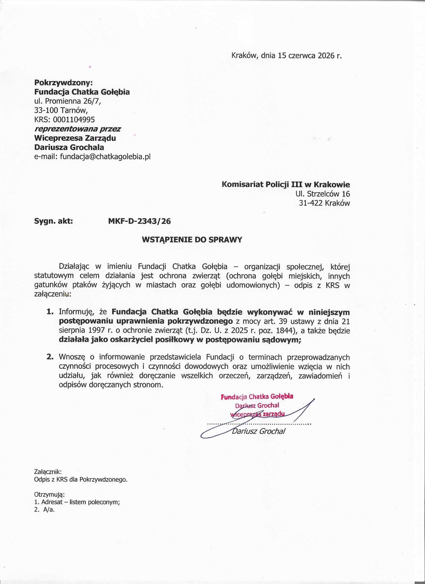 Wstąpienie do sprawy Kraków, dnia 15 czerwca 2026 r. Pokrzywdzony: Fundacja Chatka Gołębia ul. Promienna 26/7, 33-100 Tarnów, KRS: 0001104995 reprezentowana przez Wiceprezesa Zarządu Dariusza Grochala e-mail: fundacja@chatkagolebia.pl Komisariat Policji III w Krakowie Ul. Strzelców 16 31-422 Kraków Sygn. akt: MKF-D-2343/26 WSTĄPIENIE DO SPRAWY Działając w imieniu Fundacji Chatka Gołębia – organizacji społecznej, której statutowym celem działania jest ochrona zwierząt (ochrona gołębi miejskich, innych gatunków ptaków żyjących w miastach oraz gołębi udomowionych) – odpis z KRS w załączeniu: Informuję, że Fundacja Chatka Gołębia będzie wykonywać w niniejszym postępowaniu uprawnienia pokrzywdzonego z mocy art. 39 ustawy z dnia 21 sierpnia 1997 r. o ochronie zwierząt (t.j. Dz. U. z 2025 r. poz. 1844), a także będzie działała jako oskarżyciel posiłkowy w postępowaniu sądowym; Wnoszę o informowanie przedstawiciela Fundacji o terminach przeprowadzanych czynności procesowych i czynności dowodowych oraz umożliwienie wzięcia w nich udziału, jak również doręczanie wszelkich orzeczeń, zarządzeń, zawiadomień i odpisów doręczanych stronom. Fundacja Chatka Gołębia Dariusz Grochal wiceprezes zarządu (podpis) Dariusz Grochal Załącznik: Odpis z KRS dla Pokrzywdzonego. Otrzymują: Adresat – listem poleconym; A/a.